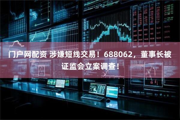 门户网配资 涉嫌短线交易！688062，董事长被证监会立案调查！