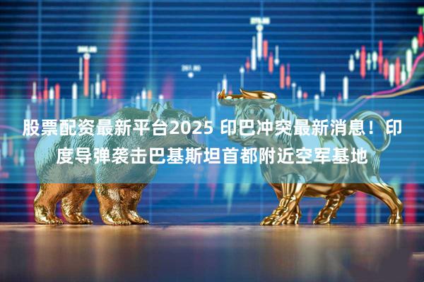 股票配资最新平台2025 印巴冲突最新消息！印度导弹袭击巴基斯坦首都附近空军基地