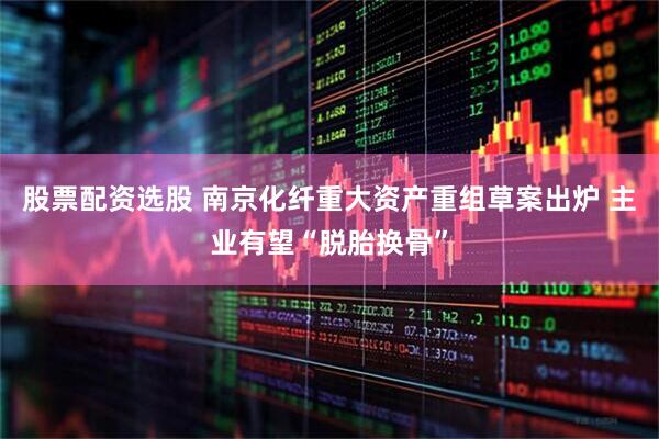 股票配资选股 南京化纤重大资产重组草案出炉 主业有望“脱胎换骨”