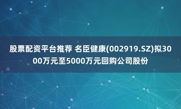 股票配资平台推荐 名臣健康(002919.SZ)拟3000万元至5000万元回购公司股份