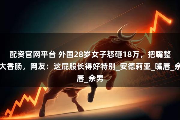 配资官网平台 外国28岁女子怒砸18万，把嘴整成大香肠，网友：这屁股长得好特别_安德莉亚_嘴唇_余男