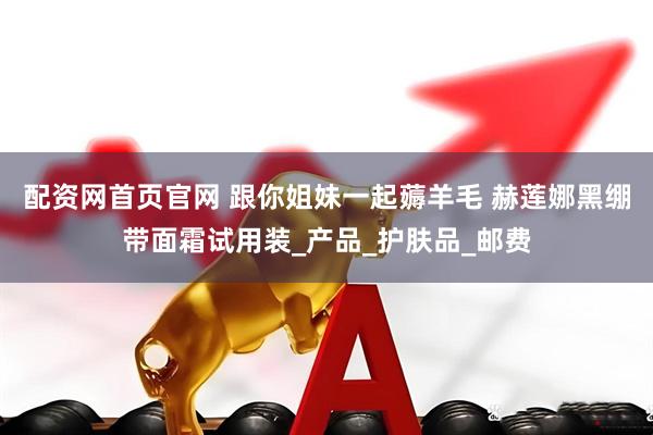 配资网首页官网 跟你姐妹一起薅羊毛 赫莲娜黑绷带面霜试用装_产品_护肤品_邮费