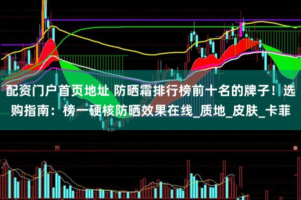 配资门户首页地址 防晒霜排行榜前十名的牌子！选购指南：榜一硬核防晒效果在线_质地_皮肤_卡菲