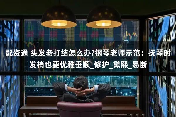 配资通 头发老打结怎么办?钢琴老师示范：抚琴时发梢也要优雅垂顺_修护_黛熙_易断