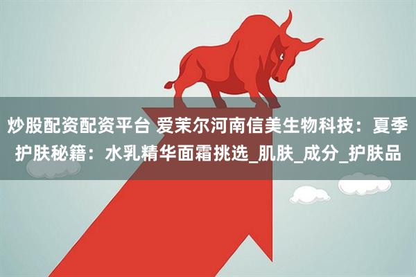 炒股配资配资平台 爱茉尔河南信美生物科技：夏季护肤秘籍：水乳精华面霜挑选_肌肤_成分_护肤品