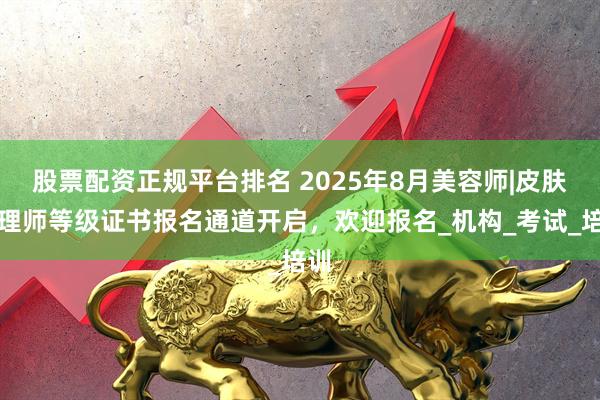 股票配资正规平台排名 2025年8月美容师|皮肤管理师等级证书报名通道开启，欢迎报名_机构_考试_培训