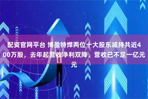 配资官网平台 博盈特焊两位十大股东减持共近400万股，去年起营收净利双降，营收已不足一亿元