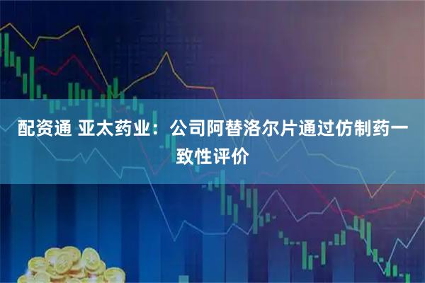 配资通 亚太药业：公司阿替洛尔片通过仿制药一致性评价