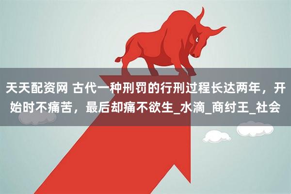 天天配资网 古代一种刑罚的行刑过程长达两年，开始时不痛苦，最后却痛不欲生_水滴_商纣王_社会