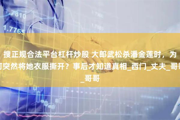 搜正规合法平台杠杆炒股 大郎武松杀潘金莲时，为何突然将她衣服撕开？事后才知道真相_西门_丈夫_哥哥
