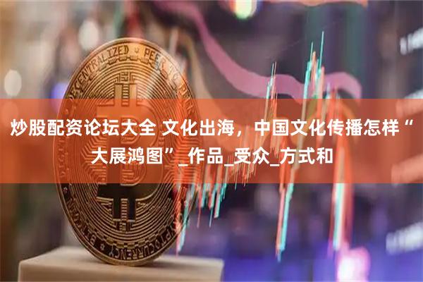 炒股配资论坛大全 文化出海，中国文化传播怎样“大展鸿图”_作品_受众_方式和