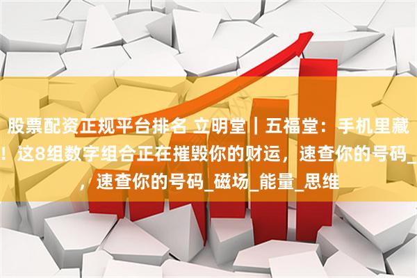 股票配资正规平台排名 立明堂｜五福堂：手机里藏着的“情绪炸弹！这8组数字组合正在摧毁你的财运，速查你的号码_磁场_能量_思维