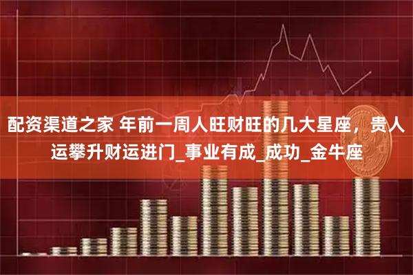 配资渠道之家 年前一周人旺财旺的几大星座，贵人运攀升财运进门_事业有成_成功_金牛座