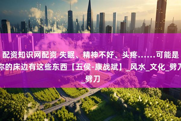配资知识网配资 失眠、精神不好、头疼……可能是你的床边有这些东西【五侯-康战斌】_风水_文化_劈刀