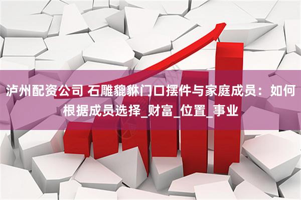 泸州配资公司 石雕貔貅门口摆件与家庭成员：如何根据成员选择_财富_位置_事业