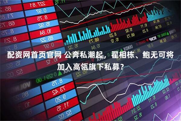 配资网首页官网 公奔私潮起，翟相栋、鲍无可将加入高瓴旗下私募？