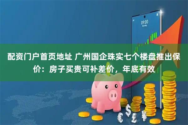 配资门户首页地址 广州国企珠实七个楼盘推出保价：房子买贵可补差价，年底有效