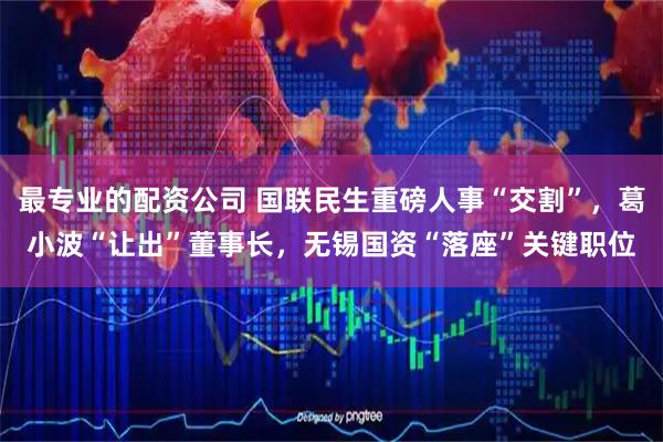 最专业的配资公司 国联民生重磅人事“交割”，葛小波“让出”董事长，无锡国资“落座”关键职位