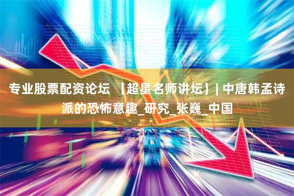 专业股票配资论坛 【超星名师讲坛】| 中唐韩孟诗派的恐怖意趣_研究_张巍_中国