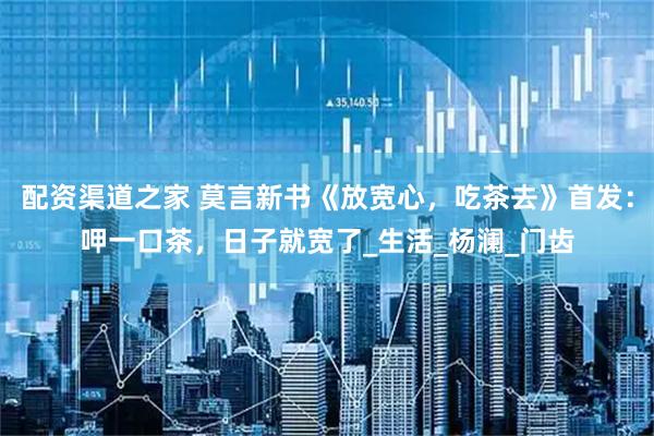 配资渠道之家 莫言新书《放宽心，吃茶去》首发：呷一口茶，日子就宽了_生活_杨澜_门齿