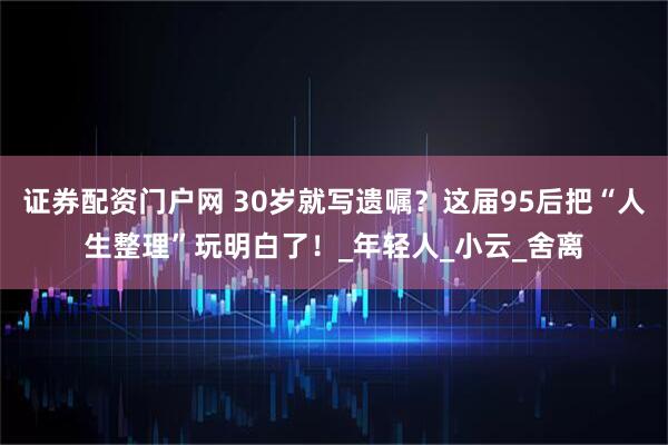 证券配资门户网 30岁就写遗嘱？这届95后把“人生整理”玩明白了！_年轻人_小云_舍离