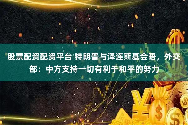 股票配资配资平台 特朗普与泽连斯基会晤，外交部：中方支持一切有利于和平的努力