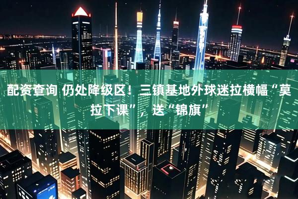 配资查询 仍处降级区！三镇基地外球迷拉横幅“莫拉下课”，送“锦旗”