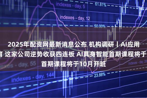 2025年配资网最新消息公布 机构调研丨AI应用+职业教育 这家公司逆势收获四连板 AI具身智能首期课程将于10月开班