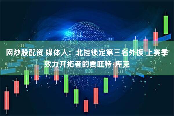 网炒股配资 媒体人：北控锁定第三名外援 上赛季效力开拓者的贾旺特·库克