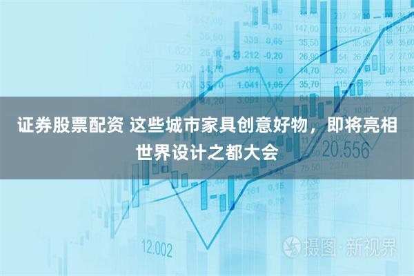 证券股票配资 这些城市家具创意好物，即将亮相世界设计之都大会